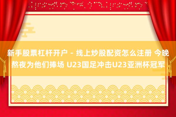 新手股票杠杆开户 - 线上炒股配资怎么注册 今晚熬夜为他们捧场 U23国足冲击U23亚洲杯冠军