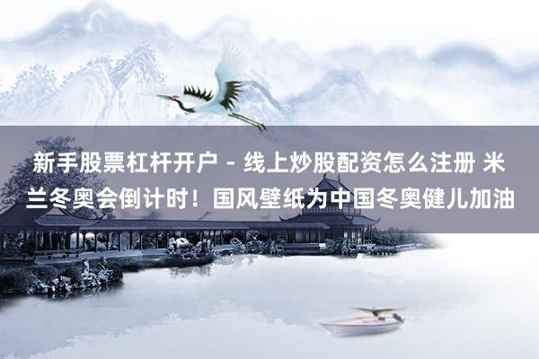新手股票杠杆开户 - 线上炒股配资怎么注册 米兰冬奥会倒计时！国风壁纸为中国冬奥健儿加油