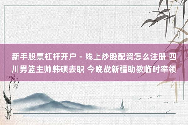 新手股票杠杆开户 - 线上炒股配资怎么注册 四川男篮主帅韩硕去职 今晚战新疆助教临时率领