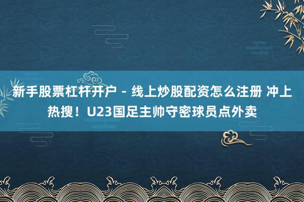 新手股票杠杆开户 - 线上炒股配资怎么注册 冲上热搜！U23国足主帅守密球员点外卖