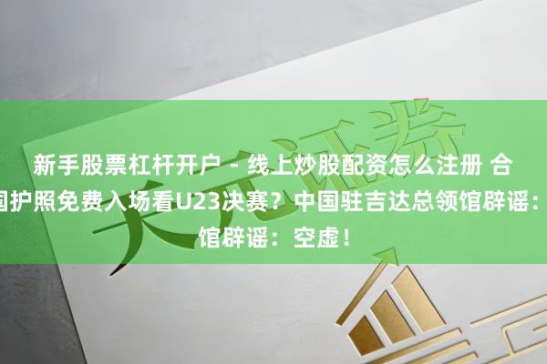 新手股票杠杆开户 - 线上炒股配资怎么注册 合手中国护照免费入场看U23决赛？中国驻吉达总领馆辟谣：空虚！