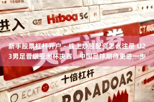 新手股票杠杆开户 - 线上炒股配资怎么注册 U23男足晋级亚洲杯决赛，中国足球期待更进一步