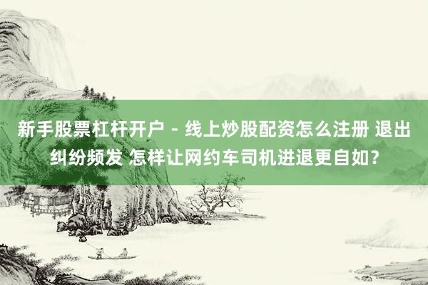 新手股票杠杆开户 - 线上炒股配资怎么注册 退出纠纷频发 怎样让网约车司机进退更自如？