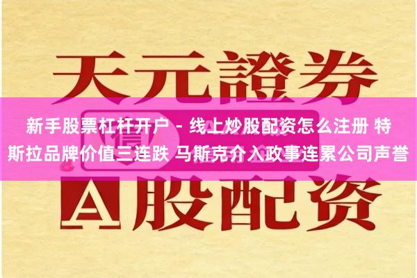 新手股票杠杆开户 - 线上炒股配资怎么注册 特斯拉品牌价值三连跌 马斯克介入政事连累公司声誉