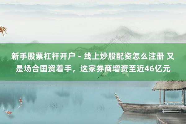 新手股票杠杆开户 - 线上炒股配资怎么注册 又是场合国资着手，这家券商增资至近46亿元