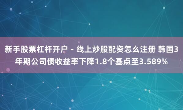 新手股票杠杆开户 - 线上炒股配资怎么注册 韩国3年期公司债收益率下降1.8个基点至3.589%