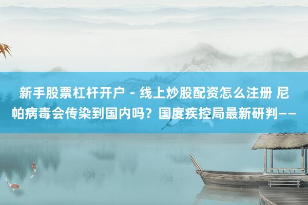 新手股票杠杆开户 - 线上炒股配资怎么注册 尼帕病毒会传染到国内吗？国度疾控局最新研判——