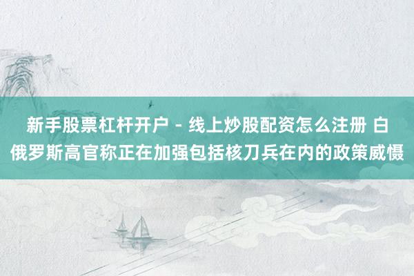 新手股票杠杆开户 - 线上炒股配资怎么注册 白俄罗斯高官称正在加强包括核刀兵在内的政策威慑