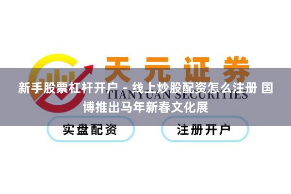 新手股票杠杆开户 - 线上炒股配资怎么注册 国博推出马年新春文化展