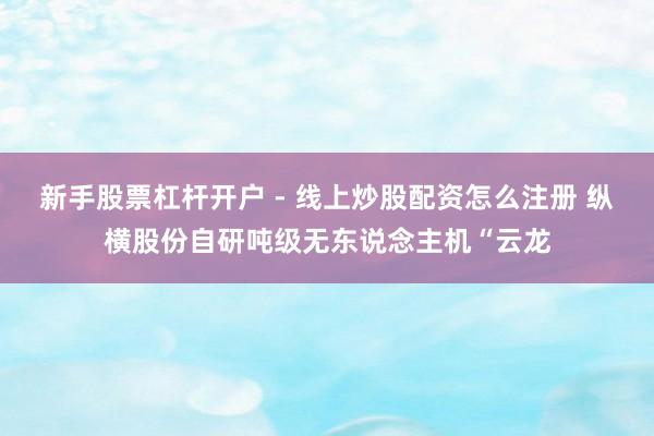 新手股票杠杆开户 - 线上炒股配资怎么注册 纵横股份自研吨级无东说念主机“云龙