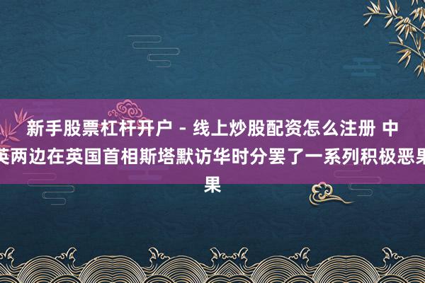 新手股票杠杆开户 - 线上炒股配资怎么注册 中英两边在英国首相斯塔默访华时分罢了一系列积极恶果