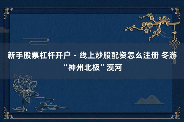 新手股票杠杆开户 - 线上炒股配资怎么注册 冬游“神州北极”漠河