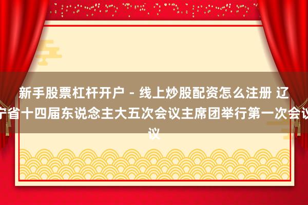 新手股票杠杆开户 - 线上炒股配资怎么注册 辽宁省十四届东说念主大五次会议主席团举行第一次会议