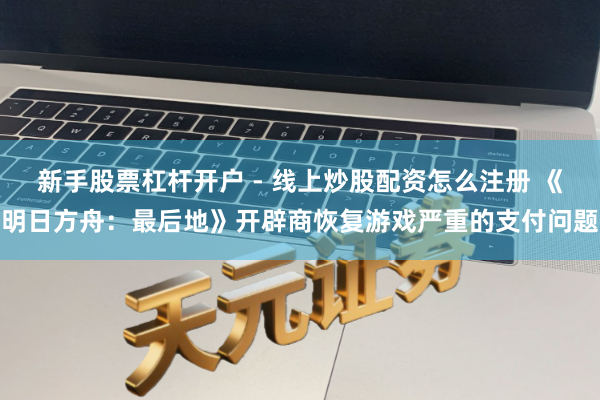 新手股票杠杆开户 - 线上炒股配资怎么注册 《明日方舟：最后地》开辟商恢复游戏严重的支付问题