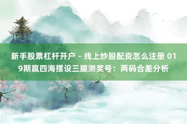 新手股票杠杆开户 - 线上炒股配资怎么注册 019期赢四海摆设三臆测奖号：两码合差分析