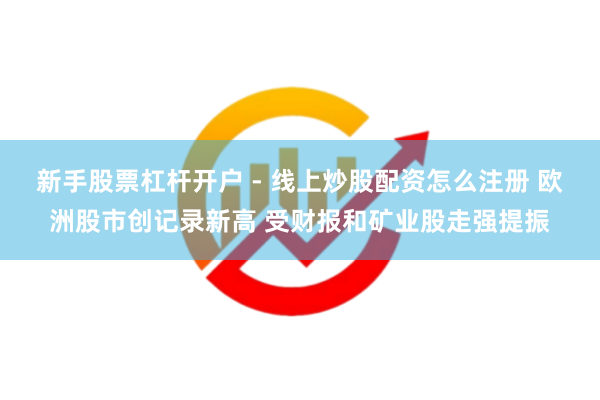 新手股票杠杆开户 - 线上炒股配资怎么注册 欧洲股市创记录新高 受财报和矿业股走强提振