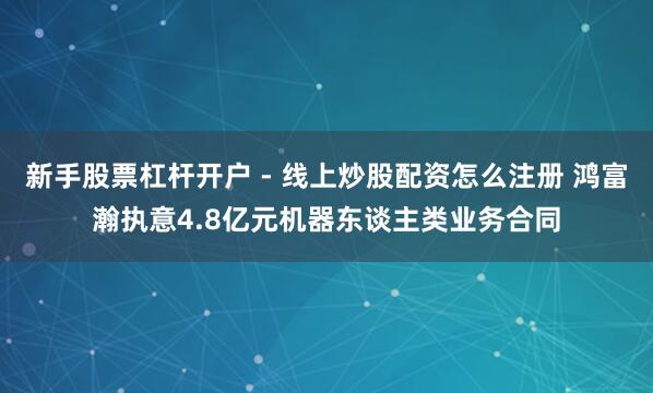 新手股票杠杆开户 - 线上炒股配资怎么注册 鸿富瀚执意4.8亿元机器东谈主类业务合同