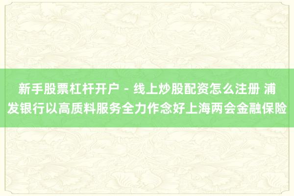 新手股票杠杆开户 - 线上炒股配资怎么注册 浦发银行以高质料服务全力作念好上海两会金融保险