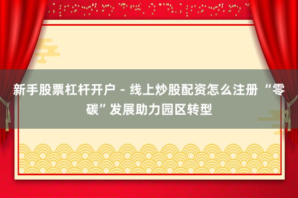 新手股票杠杆开户 - 线上炒股配资怎么注册 “零碳”发展助力园区转型