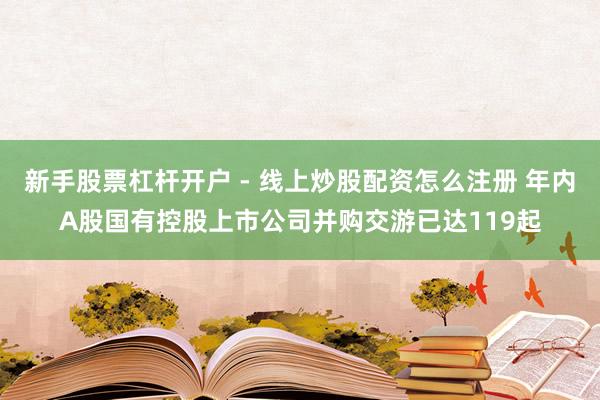 新手股票杠杆开户 - 线上炒股配资怎么注册 年内A股国有控股上市公司并购交游已达119起