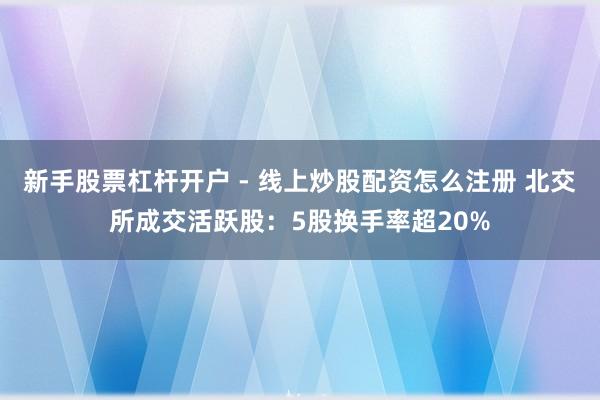 新手股票杠杆开户 - 线上炒股配资怎么注册 北交所成交活跃股：5股换手率超20%