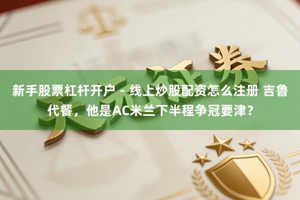 新手股票杠杆开户 - 线上炒股配资怎么注册 吉鲁代餐，他是AC米兰下半程争冠要津？