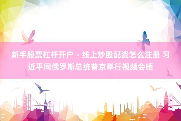 新手股票杠杆开户 - 线上炒股配资怎么注册 习近平同俄罗斯总统普京举行视频会晤