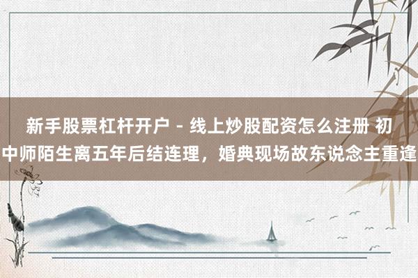 新手股票杠杆开户 - 线上炒股配资怎么注册 初中师陌生离五年后结连理，婚典现场故东说念主重逢