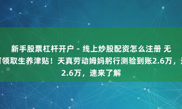 新手股票杠杆开户 - 线上炒股配资怎么注册 无单元也可领取生养津贴！天真劳动姆妈躬行测验到账2.6万，速来了解