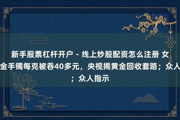 新手股票杠杆开户 - 线上炒股配资怎么注册 女子卖金手镯每克被吞40多元，央视揭黄金回收套路；众人指示