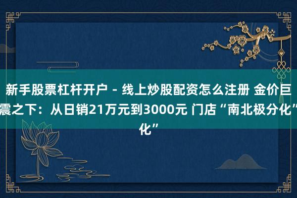 新手股票杠杆开户 - 线上炒股配资怎么注册 金价巨震之下：从日销21万元到3000元 门店“南北极分化”