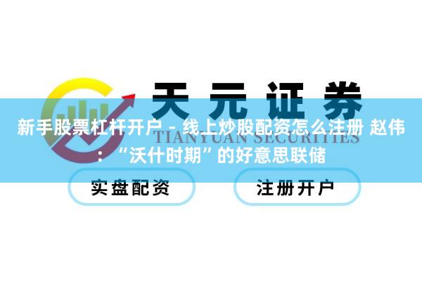 新手股票杠杆开户 - 线上炒股配资怎么注册 赵伟：“沃什时期”的好意思联储