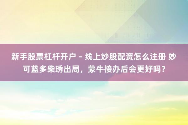 新手股票杠杆开户 - 线上炒股配资怎么注册 妙可蓝多柴琇出局，蒙牛接办后会更好吗？