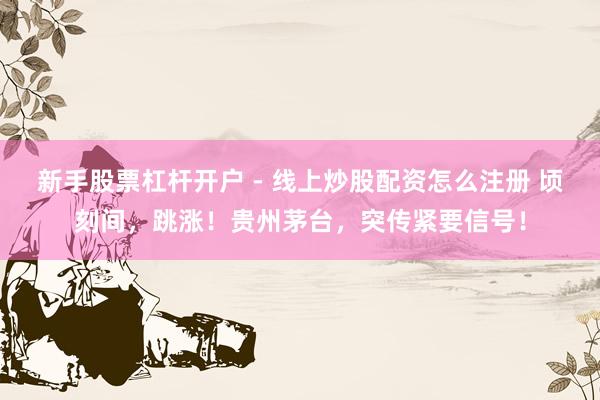 新手股票杠杆开户 - 线上炒股配资怎么注册 顷刻间，跳涨！贵州茅台，突传紧要信号！