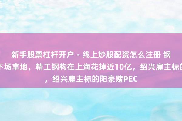 新手股票杠杆开户 - 线上炒股配资怎么注册 钢结构龙头也下场拿地，精工钢构在上海花掉近10亿，绍兴雇主标的阳豪赌PEC