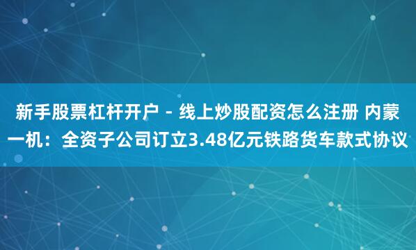 新手股票杠杆开户 - 线上炒股配资怎么注册 内蒙一机：全资子公司订立3.48亿元铁路货车款式协议