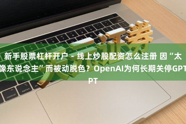 新手股票杠杆开户 - 线上炒股配资怎么注册 因“太像东说念主”而被动脱色？OpenAI为何长期关停GPT