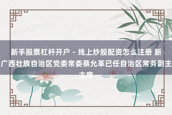 新手股票杠杆开户 - 线上炒股配资怎么注册 新任广西壮族自治区党委常委蔡允革已任自治区常务副主席