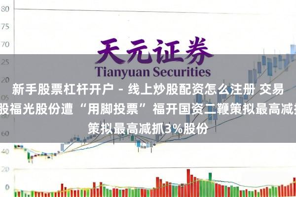 新手股票杠杆开户 - 线上炒股配资怎么注册 交易航天主见股福光股份遭 “用脚投票” 福开国资二鞭策拟最高减抓3%股份