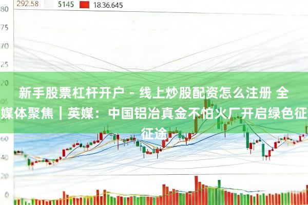 新手股票杠杆开户 - 线上炒股配资怎么注册 全球媒体聚焦︱英媒：中国铝冶真金不怕火厂开启绿色征途