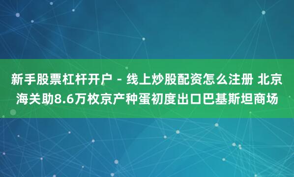新手股票杠杆开户 - 线上炒股配资怎么注册 北京海关助8.6万枚京产种蛋初度出口巴基斯坦商场