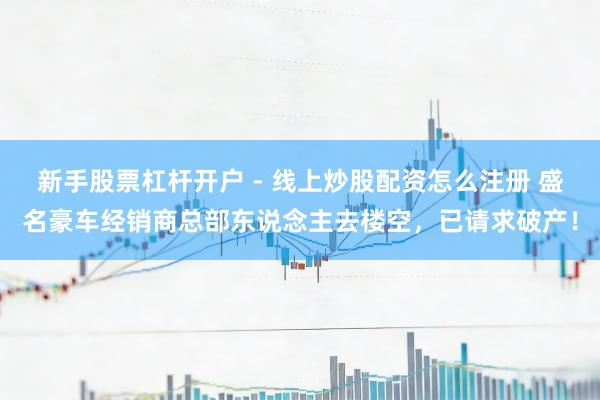 新手股票杠杆开户 - 线上炒股配资怎么注册 盛名豪车经销商总部东说念主去楼空，已请求破产！