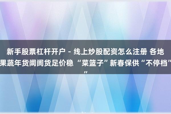 新手股票杠杆开户 - 线上炒股配资怎么注册 各地果蔬年货阛阓货足价稳 “菜篮子”新春保供“不停档”