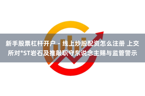 新手股票杠杆开户 - 线上炒股配资怎么注册 上交所对*ST岩石及推敲职守东说念主赐与监管警示