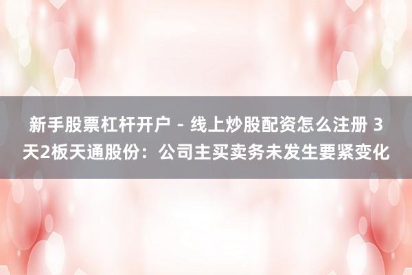 新手股票杠杆开户 - 线上炒股配资怎么注册 3天2板天通股份：公司主买卖务未发生要紧变化