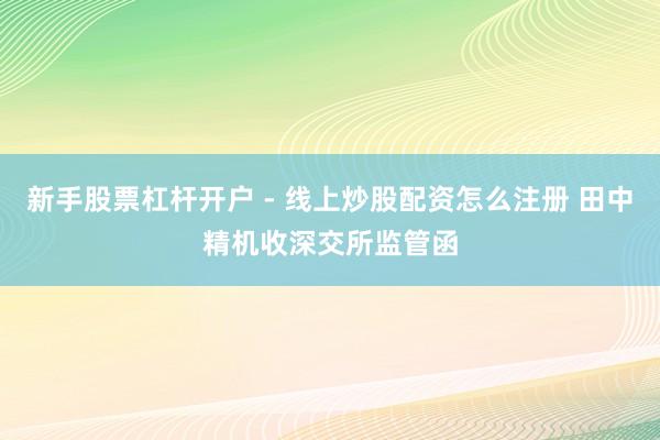 新手股票杠杆开户 - 线上炒股配资怎么注册 田中精机收深交所监管函