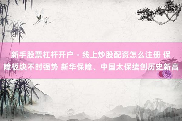 新手股票杠杆开户 - 线上炒股配资怎么注册 保障板块不时强势 新华保障、中国太保续创历史新高