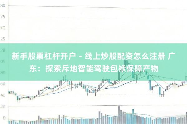 新手股票杠杆开户 - 线上炒股配资怎么注册 广东：探索斥地智能驾驶包袱保障产物