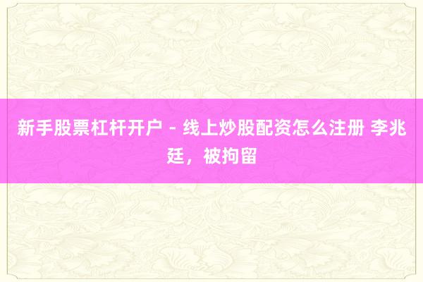 新手股票杠杆开户 - 线上炒股配资怎么注册 李兆廷，被拘留