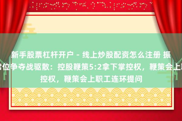新手股票杠杆开户 - 线上炒股配资怎么注册 振芯科技董事席位争夺战驱散：控股鞭策5:2拿下掌控权，鞭策会上职工连环提问